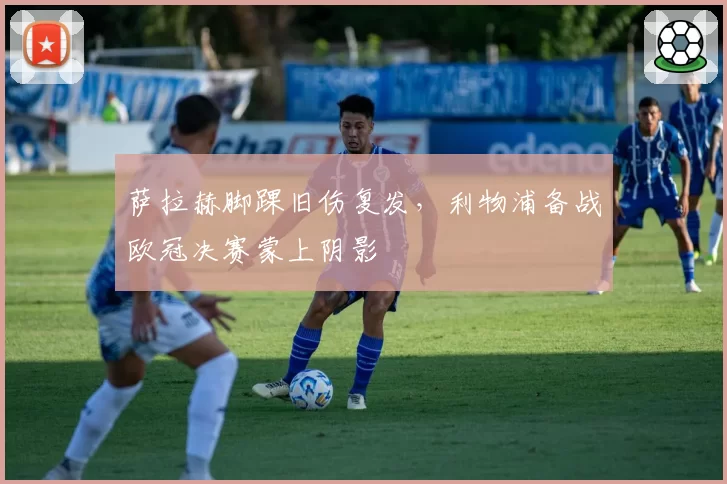 萨拉赫脚踝旧伤复发,利物浦备战欧冠决赛蒙上阴影
