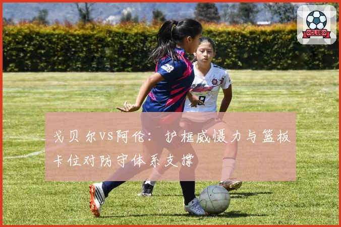 戈贝尔vs阿伦：护框威慑力与篮板卡位对防守体系支撑