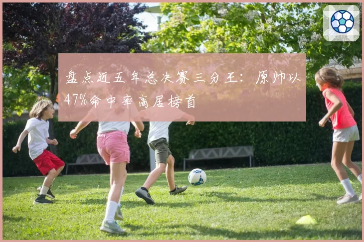 盘点近五年总决赛三分王：原帅以47%命中率高居榜首