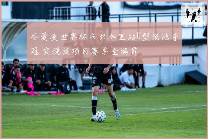 谷爱凌世界杯卡尔加里站U型场地夺冠 实现该项目赛季全满贯
