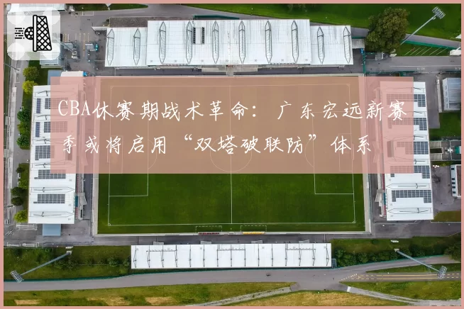 CBA休赛期战术革命:广东宏远新赛季或将启用“双塔破联防”体系