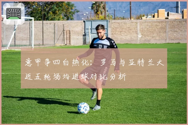 意甲争四白热化:罗马与亚特兰大近五轮场均进球对比分析