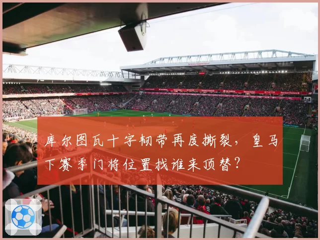 库尔图瓦十字韧带再度撕裂,皇马下赛季门将位置找谁来顶替?