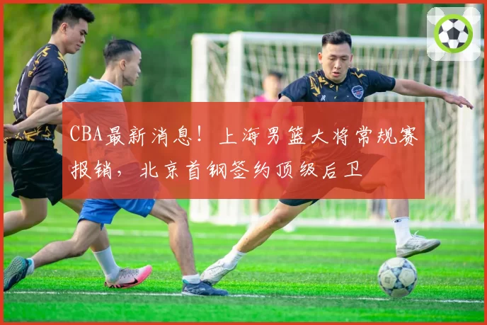 CBA最新消息！上海男篮大将常规赛报销，北京首钢签约顶级后卫