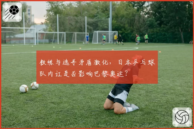 教练与选手矛盾激化,日本乒乓球队内讧是否影响巴黎奥运?
