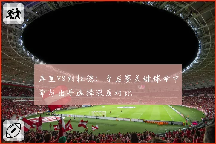 库里vs利拉德：季后赛关键球命中率与出手选择深度对比