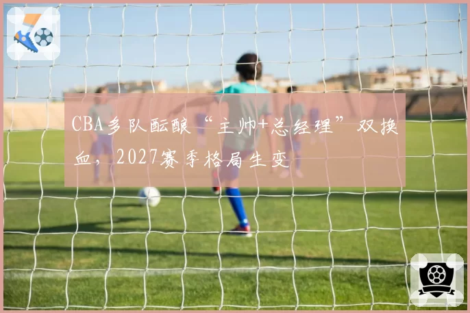 CBA多队酝酿“主帅+总经理”双换血,2027赛季格局生变