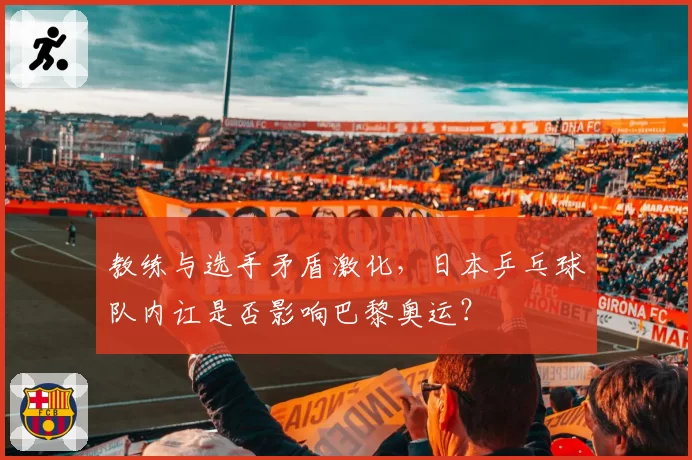 教练与选手矛盾激化,日本乒乓球队内讧是否影响巴黎奥运?