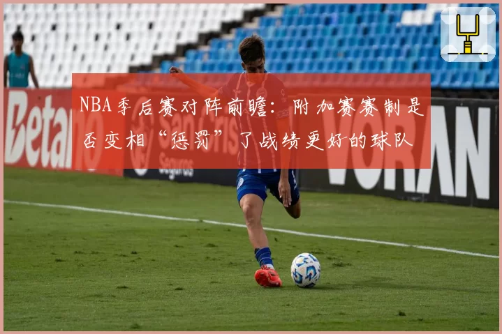 NBA季后赛对阵前瞻:附加赛赛制是否变相“惩罚”了战绩更好的球队?