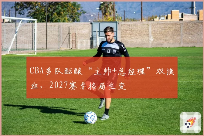CBA多队酝酿“主帅+总经理”双换血,2027赛季格局生变