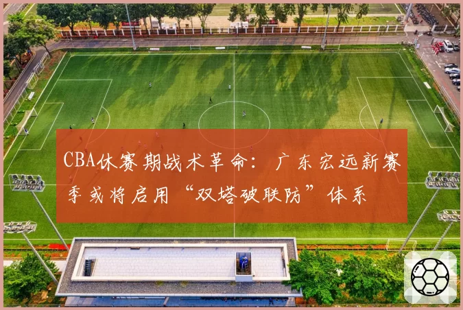 CBA休赛期战术革命:广东宏远新赛季或将启用“双塔破联防”体系
