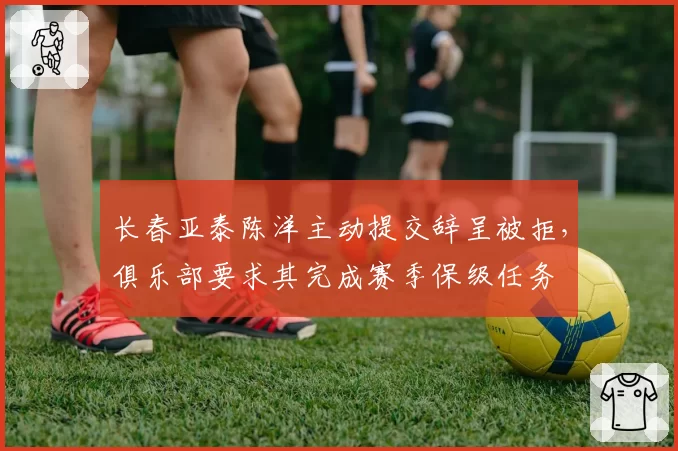 长春亚泰陈洋主动提交辞呈被拒,俱乐部要求其完成赛季保级任务