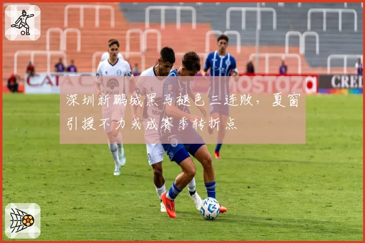 深圳新鹏城黑马褪色三连败，夏窗引援不力或成赛季转折点