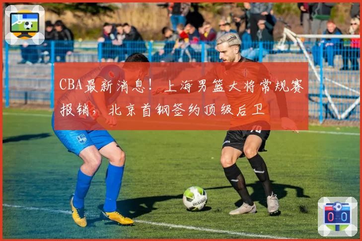 CBA最新消息！上海男篮大将常规赛报销，北京首钢签约顶级后卫