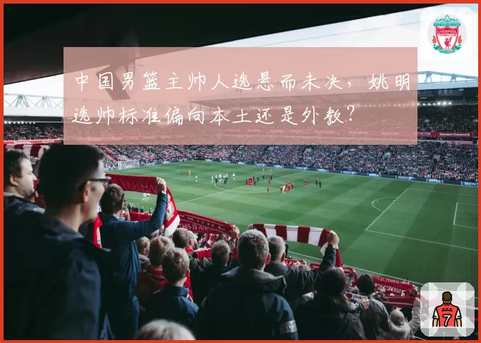 中国男篮主帅人选悬而未决，姚明选帅标准偏向本土还是外教？