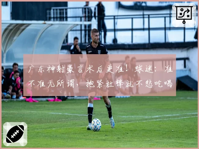 广东神射豪言术后更准!球迷:准不准无所谓,抱紧杜锋就不愁吃喝