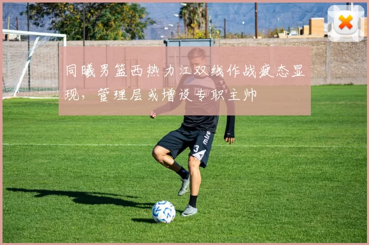 同曦男篮西热力江双线作战疲态显现,管理层或增设专职主帅