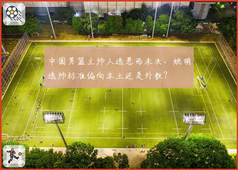中国男篮主帅人选悬而未决，姚明选帅标准偏向本土还是外教？