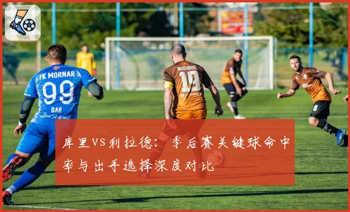库里vs利拉德：季后赛关键球命中率与出手选择深度对比
