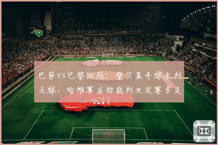 巴萨vs巴黎欧冠:登贝莱手球未判点球,哈维赛后称裁判决定赛季走向