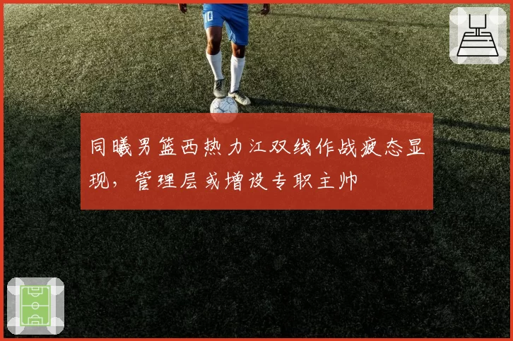 同曦男篮西热力江双线作战疲态显现,管理层或增设专职主帅