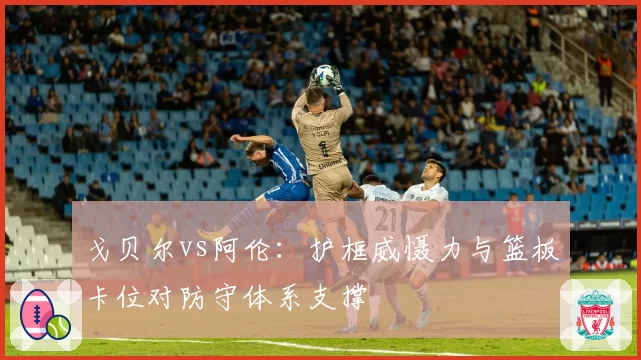 戈贝尔vs阿伦：护框威慑力与篮板卡位对防守体系支撑