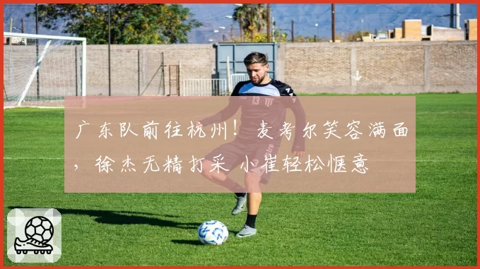 广东队前往杭州！麦考尔笑容满面，徐杰无精打采 小崔轻松惬意