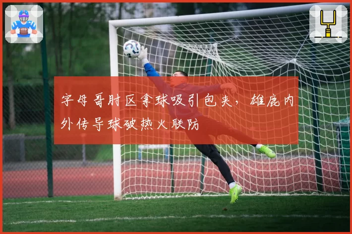 字母哥肘区拿球吸引包夹，雄鹿内外传导球破热火联防