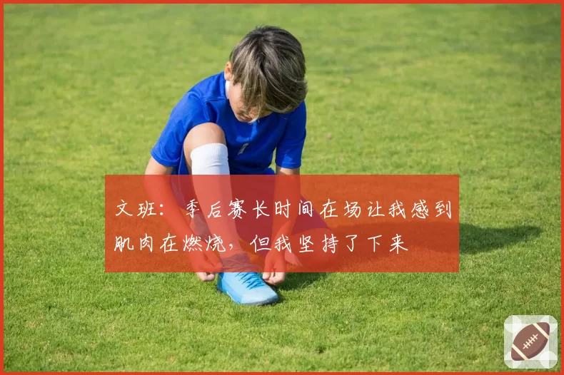 文班:季后赛长时间在场让我感到肌肉在燃烧,但我坚持了下来