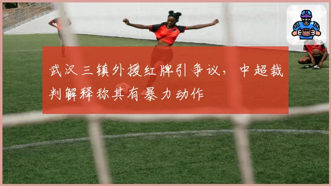 武汉三镇外援红牌引争议，中超裁判解释称其有暴力动作
