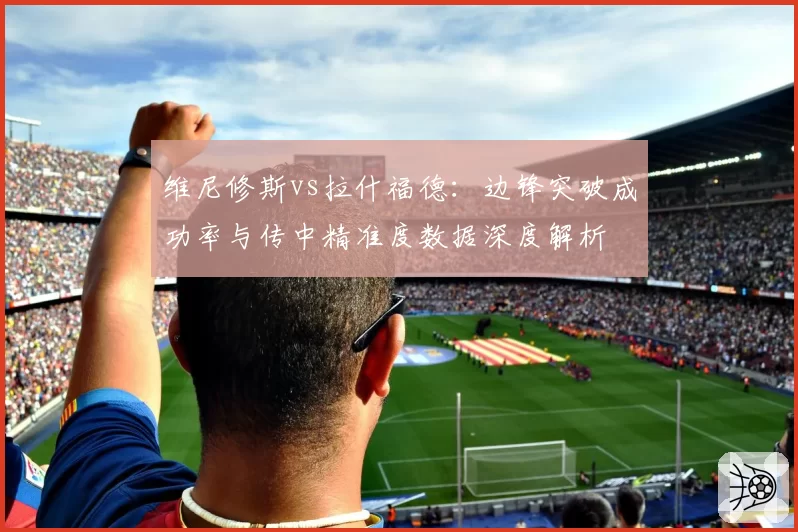 维尼修斯vs拉什福德:边锋突破成功率与传中精准度数据深度解析